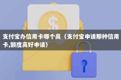 支付宝办信用卡哪个高（支付宝申请那种信用卡,额度高好申请）